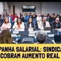 CAMPANHA SALARIAL: SINDICATOS COBRAM AUMENTO REAL NA NEGOCIAÇÃO